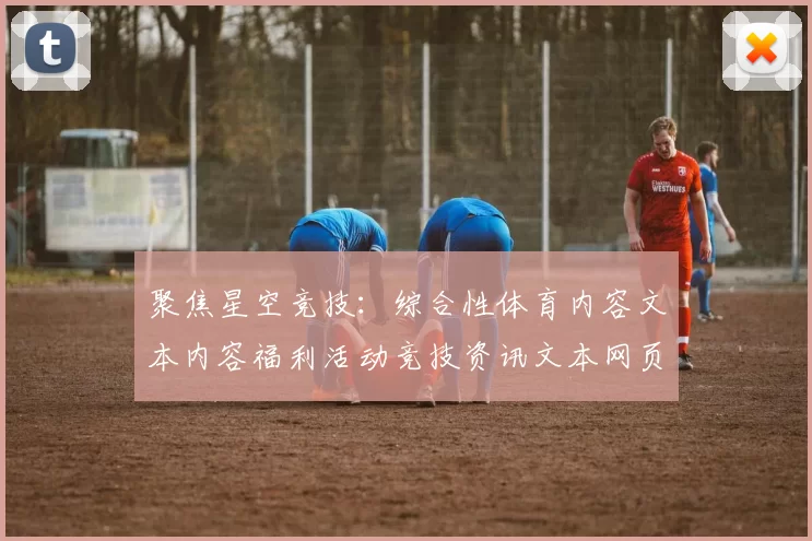 聚焦星空竞技：综合性体育内容文本内容福利活动竞技资讯文本网页消息页面内容产业的创新与发展