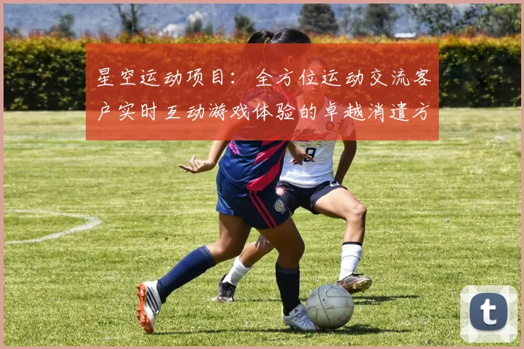 星空运动项目：全方位运动交流客户实时互动游戏体验的卓越消遣方式方式城