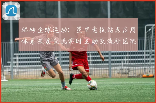 玩转全球运动：星空竞技站点应用体系深度交流实时互动交流社区玩家交流互动社区即时动态更新交流互动进行执行用户互动操作体验执行操作体验操作娱乐体验